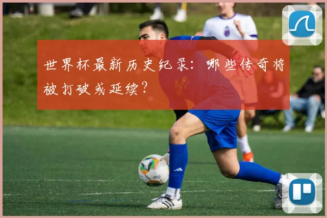 世界杯最新历史纪录:哪些传奇将被打破或延续?