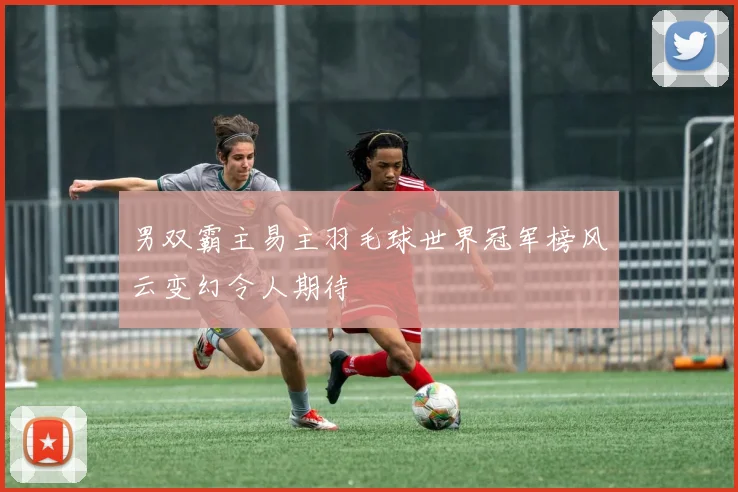 男双霸主易主羽毛球世界冠军榜风云变幻令人期待