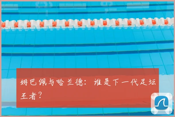 姆巴佩与哈兰德：谁是下一代足坛王者？
