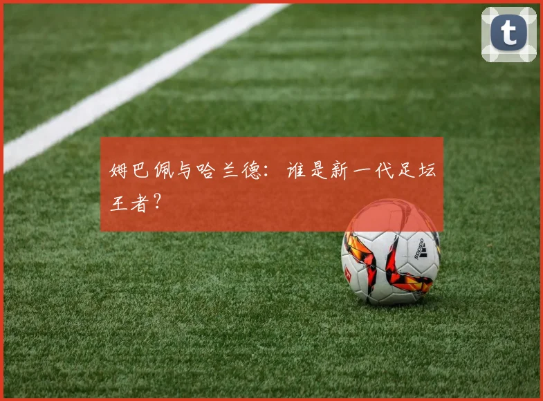 姆巴佩与哈兰德：谁是新一代足坛王者？