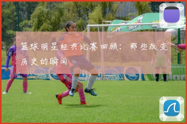 篮球明星经典比赛回顾：那些改变历史的瞬间