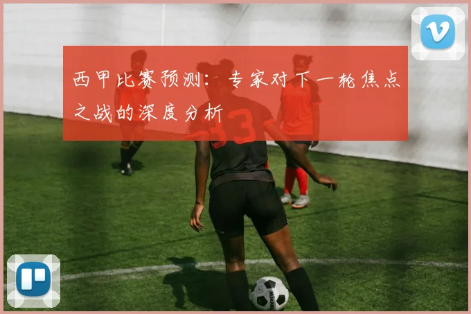 西甲比赛预测：专家对下一轮焦点之战的深度分析