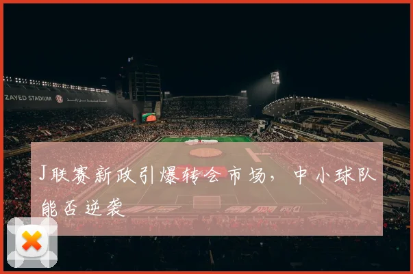 J联赛新政引爆转会市场，中小球队能否逆袭