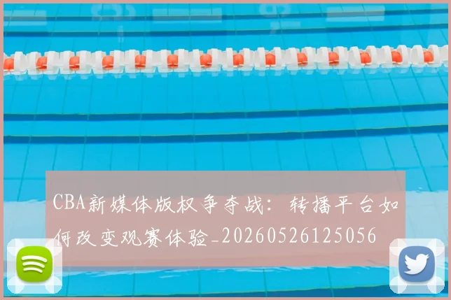 CBA新媒体版权争夺战：转播平台如何改变观赛体验_20260526125056