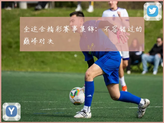 全运会精彩赛事集锦：不容错过的巅峰对决