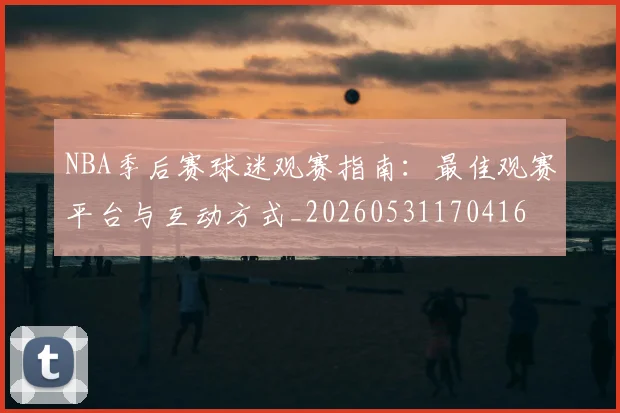 NBA季后赛球迷观赛指南:最佳观赛平台与互动方式_20260531170416